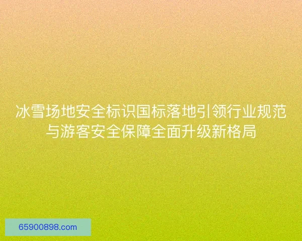 冰雪场地安全标识国标落地引领行业规范与游客安全保障全面升级新格局