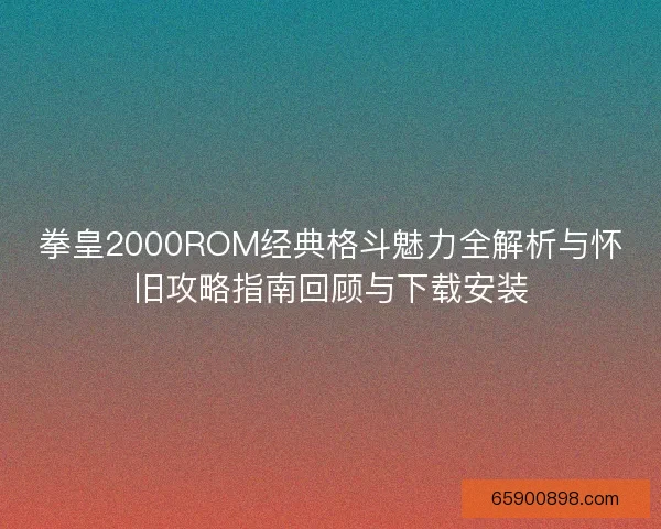 拳皇2000ROM经典格斗魅力全解析与怀旧攻略指南回顾与下载安装