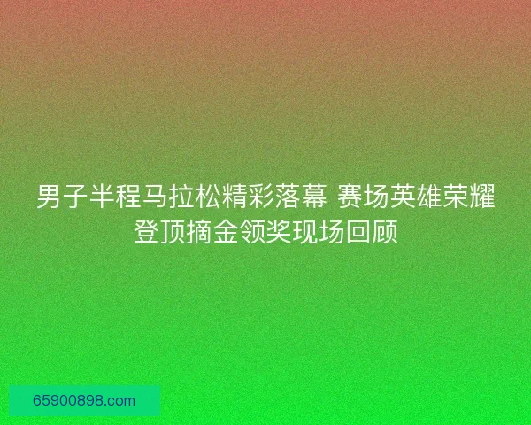 男子半程马拉松精彩落幕 赛场英雄荣耀登顶摘金领奖现场回顾