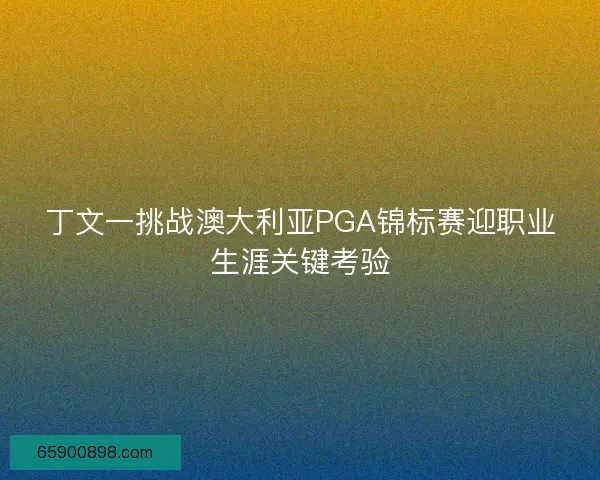 丁文一挑战澳大利亚PGA锦标赛迎职业生涯关键考验