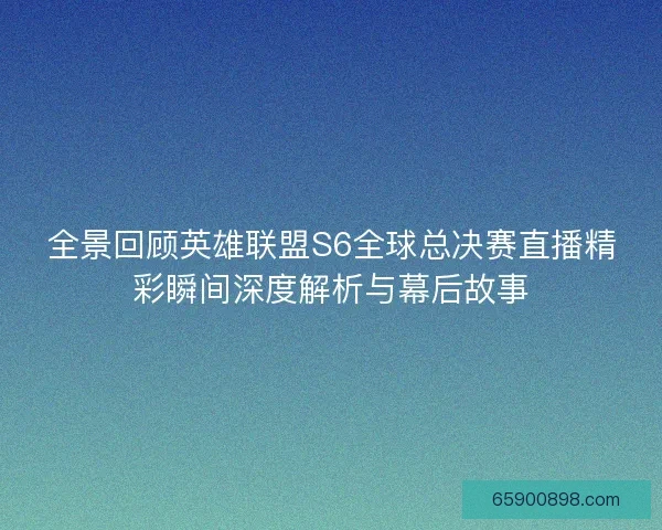 全景回顾英雄联盟S6全球总决赛直播精彩瞬间深度解析与幕后故事