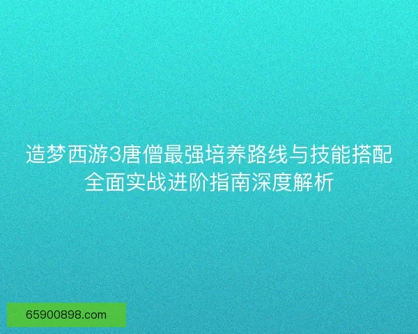 造梦西游3唐僧最强培养路线与技能搭配全面实战进阶指南深度解析
