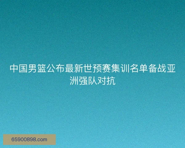 中国男篮公布最新世预赛集训名单备战亚洲强队对抗