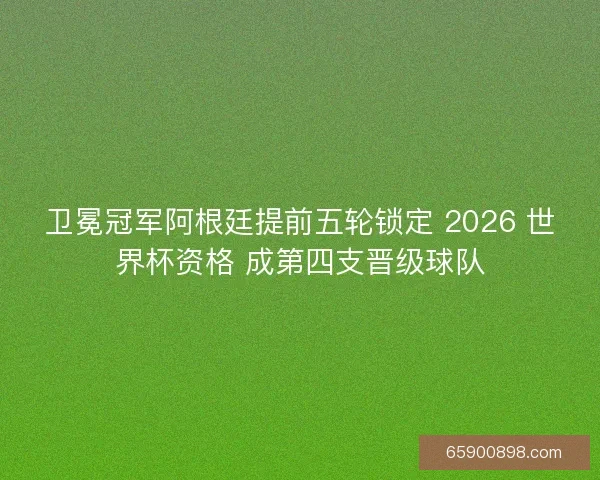 卫冕冠军阿根廷提前五轮锁定 2026 世界杯资格 成第四支晋级球队
