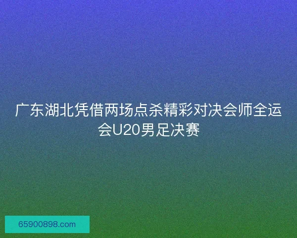 广东湖北凭借两场点杀精彩对决会师全运会U20男足决赛