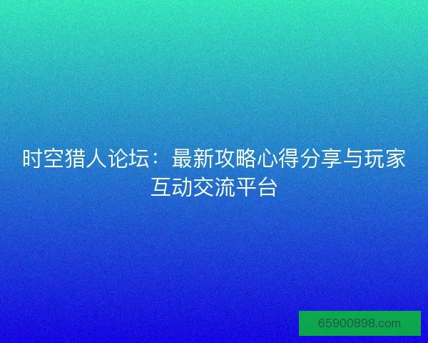 时空猎人论坛：最新攻略心得分享与玩家互动交流平台