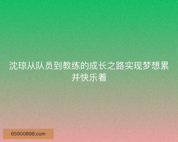 沈琼从队员到教练的成长之路实现梦想累并快乐着
