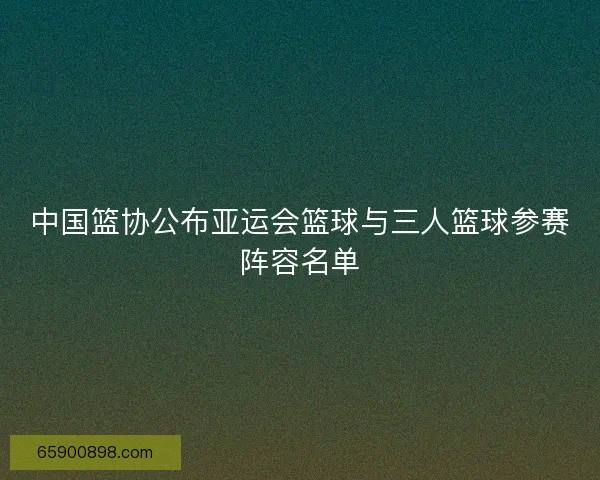 中国篮协公布亚运会篮球与三人篮球参赛阵容名单