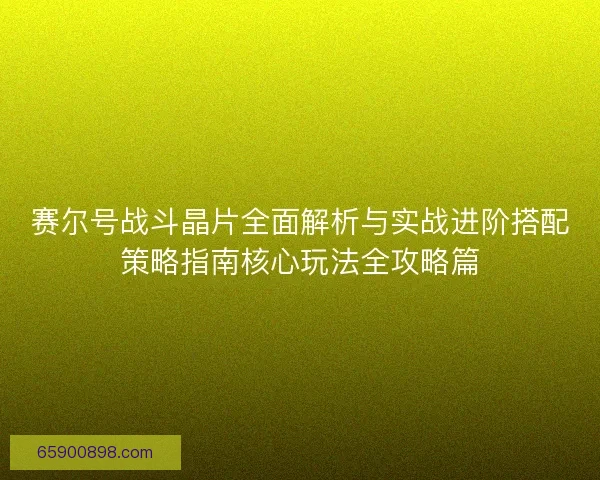 赛尔号战斗晶片全面解析与实战进阶搭配策略指南核心玩法全攻略篇