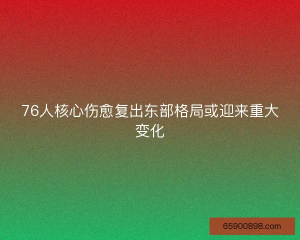 76人核心伤愈复出东部格局或迎来重大变化
