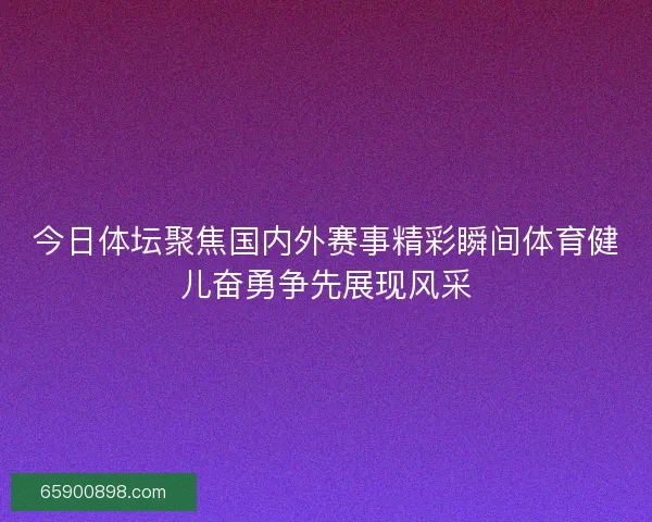 今日体坛聚焦国内外赛事精彩瞬间体育健儿奋勇争先展现风采