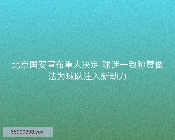 北京国安宣布重大决定 球迷一致称赞做法为球队注入新动力