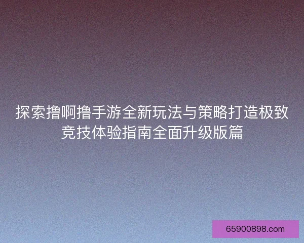 探索撸啊撸手游全新玩法与策略打造极致竞技体验指南全面升级版篇