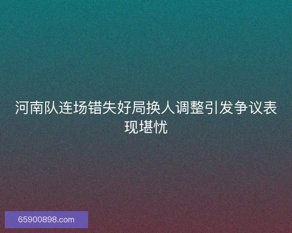 河南队连场错失好局换人调整引发争议表现堪忧