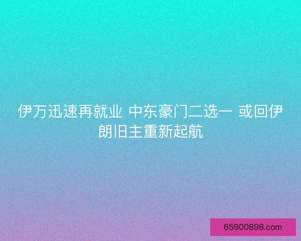 伊万迅速再就业 中东豪门二选一 或回伊朗旧主重新起航