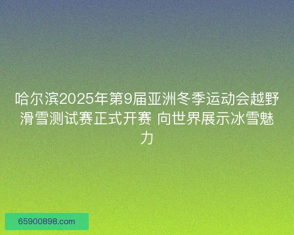 哈尔滨2025年第9届亚洲冬季运动会越野滑雪测试赛正式开赛 向世界展示冰雪魅力