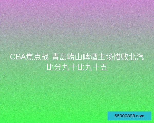 CBA焦点战 青岛崂山啤酒主场惜败北汽比分九十比九十五