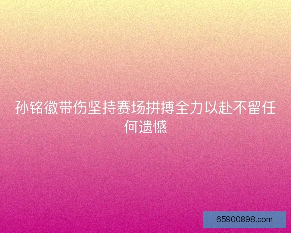 孙铭徽带伤坚持赛场拼搏全力以赴不留任何遗憾