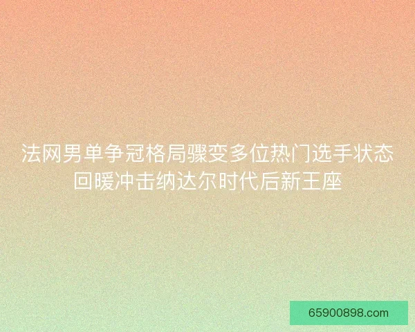 法网男单争冠格局骤变多位热门选手状态回暖冲击纳达尔时代后新王座