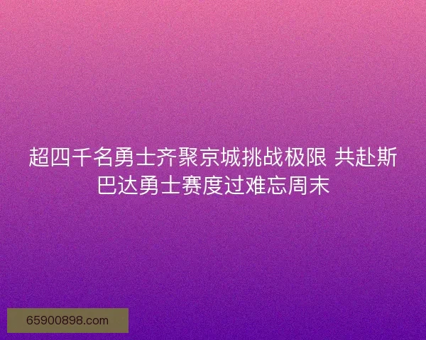 超四千名勇士齐聚京城挑战极限 共赴斯巴达勇士赛度过难忘周末