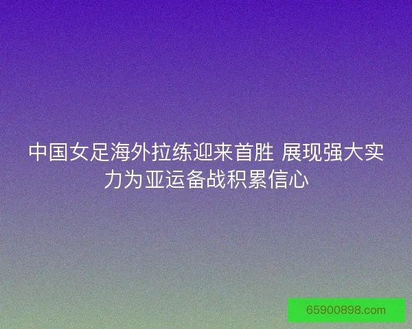 中国女足海外拉练迎来首胜 展现强大实力为亚运备战积累信心