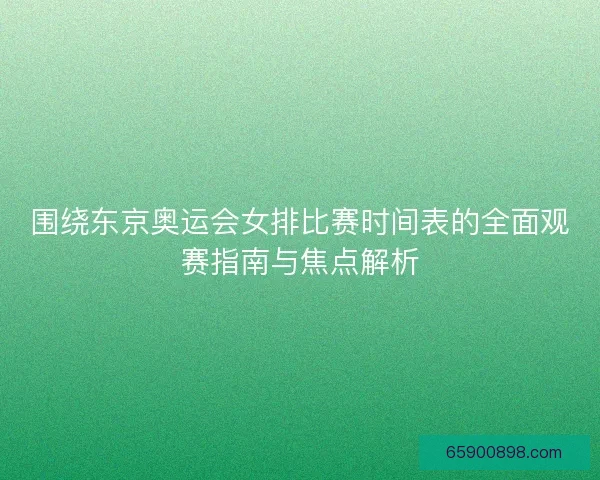 围绕东京奥运会女排比赛时间表的全面观赛指南与焦点解析
