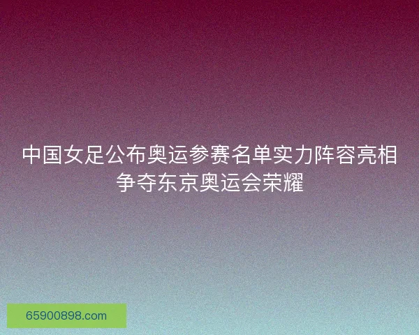 中国女足公布奥运参赛名单实力阵容亮相争夺东京奥运会荣耀