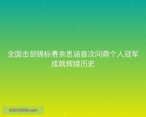 全国击剑锦标赛余思涵首次问鼎个人冠军成就辉煌历史