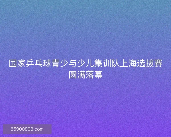 国家乒乓球青少与少儿集训队上海选拔赛圆满落幕