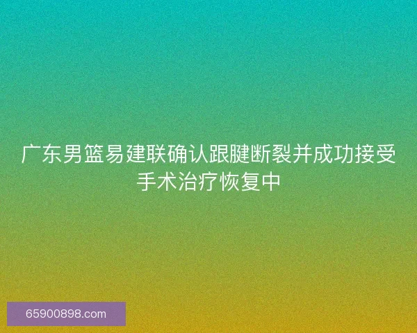 广东男篮易建联确认跟腱断裂并成功接受手术治疗恢复中