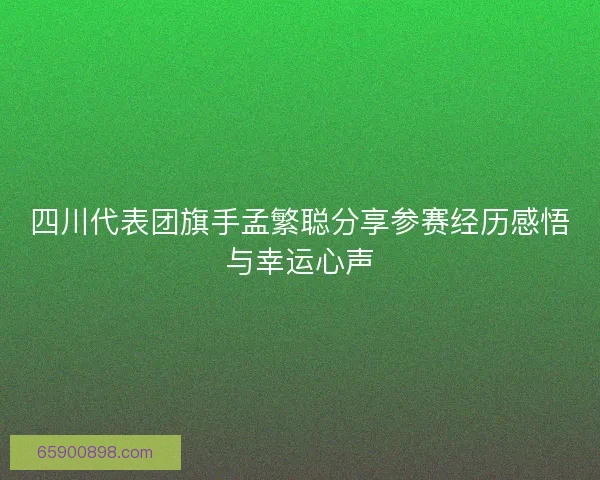 四川代表团旗手孟繁聪分享参赛经历感悟与幸运心声